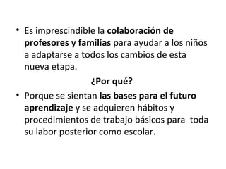 • Es imprescindible la colaboración de
profesores y familias para ayudar a los niños
a adaptarse a todos los cambios de esta
nueva etapa.
¿Por qué?
• Porque se sientan las bases para el futuro
aprendizaje y se adquieren hábitos y
procedimientos de trabajo básicos para toda
su labor posterior como escolar.
 