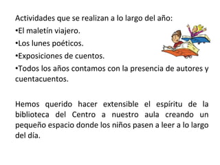 Actividades que se realizan a lo largo del año:
•El maletín viajero.
•Los lunes poéticos.
•Exposiciones de cuentos.
•Todos los años contamos con la presencia de autores y
cuentacuentos.
Hemos querido hacer extensible el espíritu de la
biblioteca del Centro a nuestro aula creando un
pequeño espacio donde los niños pasen a leer a lo largo
del día.
 
