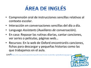 • Comprensión oral de instrucciones sencillas relativas al
contexto escolar.
• Interacción en conversaciones sencillas del día a día.
• Language Assistants (Auxiliares de conversación).
• En casa: Repasar las rutinas diarias, cantar canciones,
ver series o películas, páginas web…
• Recursos: En la web de Oxford encontraréis canciones,
fichas para descargar y pequeñas historias como las
que trabajamos en el aula.
Link https://elt.oup.com/student/familyandfriends/?mode=student&cc=global&selLanguage=en
 
