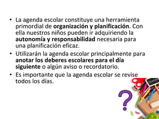 • La agenda escolar constituye una herramienta
primordial de organización y planificación. Con
ella nuestros niños pueden ir adquiriendo la
autonomía y responsabilidad necesaria para
una planificación eficaz.
• Utilizarán la agenda escolar principalmente para
anotar los deberes escolares para el día
siguiente o algún aviso o recordatorio.
• Es importante que la agenda escolar se revise
todos los días.
 