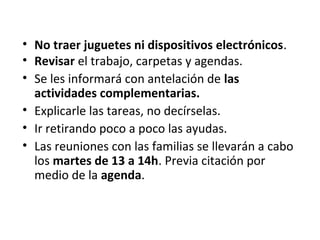 • No traer juguetes ni dispositivos electrónicos.
• Revisar el trabajo, carpetas y agendas.
• Se les informará con antelación de las
actividades complementarias.
• Explicarle las tareas, no decírselas.
• Ir retirando poco a poco las ayudas.
• Las reuniones con las familias se llevarán a cabo
los martes de 13 a 14h. Previa citación por
medio de la agenda.
 