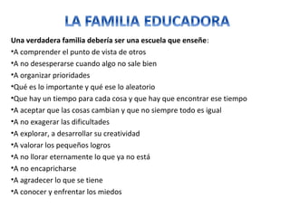 Una verdadera familia debería ser una escuela que enseñe:
•A comprender el punto de vista de otros
•A no desesperarse cuando algo no sale bien
•A organizar prioridades
•Qué es lo importante y qué ese lo aleatorio
•Que hay un tiempo para cada cosa y que hay que encontrar ese tiempo
•A aceptar que las cosas cambian y que no siempre todo es igual
•A no exagerar las dificultades
•A explorar, a desarrollar su creatividad
•A valorar los pequeños logros
•A no llorar eternamente lo que ya no está
•A no encapricharse
•A agradecer lo que se tiene
•A conocer y enfrentar los miedos
 