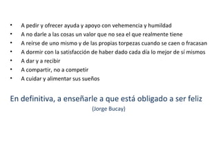 • A pedir y ofrecer ayuda y apoyo con vehemencia y humildad
• A no darle a las cosas un valor que no sea el que realmente tiene
• A reírse de uno mismo y de las propias torpezas cuando se caen o fracasan
• A dormir con la satisfacción de haber dado cada día lo mejor de sí mismos
• A dar y a recibir
• A compartir, no a competir
• A cuidar y alimentar sus sueños
En definitiva, a enseñarle a que está obligado a ser feliz
(Jorge Bucay)
 