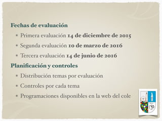 Fechas de evaluación
Primera evaluación 14 de diciembre de 2015
Segunda evaluación 10 de marzo de 2016
Tercera evaluación 14 de junio de 2016
Planiﬁcación y controles
Distribución temas por evaluación
Controles por cada tema
Programaciones disponibles en la web del cole
 