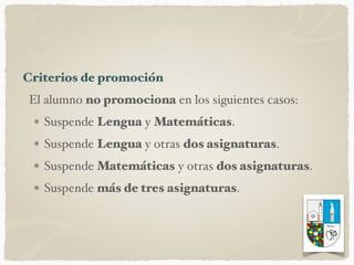 Criterios de promoción
El alumno no promociona en los siguientes casos:
Suspende Lengua y Matemáticas.
Suspende Lengua y otras dos asignaturas.
Suspende Matemáticas y otras dos asignaturas.
Suspende más de tres asignaturas.
 