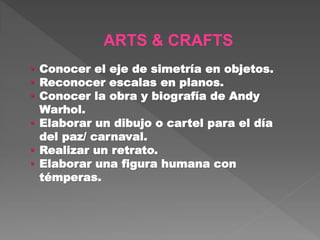 ARTS & CRAFTS
• Conocer el eje de simetría en objetos.
• Reconocer escalas en planos.
• Conocer la obra y biografía de Andy
Warhol.
• Elaborar un dibujo o cartel para el día
del paz/ carnaval.
• Realizar un retrato.
• Elaborar una figura humana con
témperas.
 