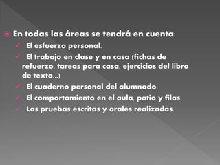  En todas las áreas se tendrá en cuenta:
 El esfuerzo personal.
 El trabajo en clase y en casa (fichas de
refuerzo, tareas para casa, ejercicios del libro
de texto...)
 El cuaderno personal del alumnado.
 El comportamiento en el aula, patio y filas.
 Las pruebas escritas y orales realizadas.
 