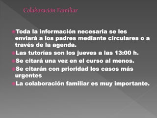 Toda la información necesaria se les
enviará a los padres mediante circulares o a
través de la agenda.
Las tutorías son los jueves a las 13:00 h.
Se citará una vez en el curso al menos.
Se citarán con prioridad los casos más
urgentes
La colaboración familiar es muy importante.
 