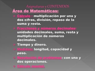 Área de Matemáticas:
 Cálculo : multiplicación por una y
dos cifras, división, repaso de la
suma y resta.
 Fracciones y números decimales:
unidades decimales, suma, resta y
multiplicación de números
decimales.
 Tiempo y dinero.
 Medidas: longitud, capacidad y
peso.
 Resolución de problemas: con una y
dos operaciones.
 Cálculo mental.
 