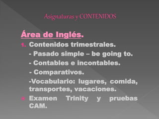 Área de Inglés.
1. Contenidos trimestrales.
- Pasado simple – be going to.
- Contables e incontables.
- Comparativos.
-Vocabulario: lugares, comida,
transportes, vacaciones.
 Examen Trinity y pruebas
CAM.
 