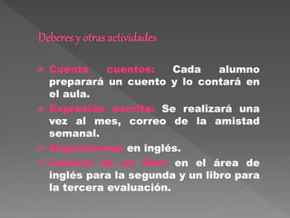  Cuenta cuentos: Cada alumno
preparará un cuento y lo contará en
el aula.
 Expresión escrita: Se realizará una
vez al mes, correo de la amistad
semanal.
 Exposiciones en inglés.
 Lectura de un libro en el área de
inglés para la segunda y un libro para
la tercera evaluación.
 