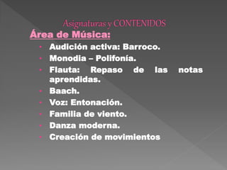 Área de Música:
• Audición activa: Barroco.
• Monodia – Polifonía.
• Flauta: Repaso de las notas
aprendidas.
• Baach.
• Voz: Entonación.
• Familia de viento.
• Danza moderna.
• Creación de movimientos
 