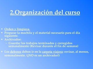 2.Organización del curso

• Orden y limpieza.
• Preparar la mochila y el material necesario para el día
  siguiente.
• Archivador:
   – Guardar los trabajos terminados y corregidos
     semanalmente (Revisar durante el fin de semana)
• Los deberes deben ir en la carpeta viajera: revisar, al menos,
  semanalmente. (¡NO es un archivador!)
 