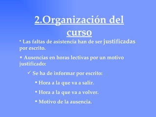 2.Organización del
            curso
• Las faltas de asistencia han de ser justificadas
por escrito.
• Ausencias en horas lectivas por un motivo
justificado:
    Se ha de informar por escrito:
       Hora a la que va a salir.
       Hora a la que va a volver.
       Motivo de la ausencia.
 