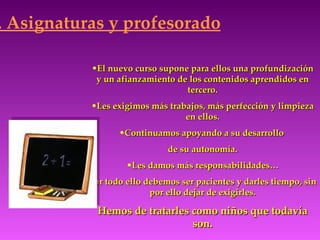 . Asignaturas y profesorado

           •El nuevo curso supone para ellos una profundización
            y un afianzamiento de los contenidos aprendidos en
                                 tercero.
           •Les exigimos más trabajos, más perfección y limpieza
                                 en ellos.
                  •Continuamos apoyando a su desarrollo
                              de su autonomía.
                    •Les damos más responsabilidades…
           Por todo ello debemos ser pacientes y darles tiempo, sin
                          por ello dejar de exigirles.

             Hemos de tratarles como niños que todavía
                                son.
 