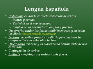 Lengua Española
• Redacción: cuidar la correcta redacción de textos.
   – Puntos y comas.
   – Variedad en el uso de nexos.
   – Empleo de un vocabulario amplio y preciso.
• Ortografía: cuidar las faltas también en casa y en todas
  las áreas. (Incluso copiando se equivocan).
• Lectura: necesitan practicar a diario para mejorar la
  comprensión y la velocidad lectora.
• Diccionario (en casa y en clase) como herramienta de uso
  cotidiano.
• Conjugación de verbos
• Análisis morfológico y sintáctico de frases.
 