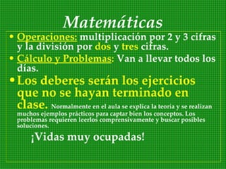 Matemáticas
• Operaciones: multiplicación por 2 y 3 cifras
  y la división por dos y tres cifras.
• Cálculo y Problemas: Van a llevar todos los
  días.
• Los deberes serán los ejercicios
  que no se hayan terminado en
  clase. Normalmente en el aula se explica la teoría y se realizan
  muchos ejemplos prácticos para captar bien los conceptos. Los
  problemas requieren leerlos comprensivamente y buscar posibles
  soluciones.

       ¡Vidas muy ocupadas!
 