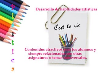 P         Desarrollo de habilidades artísticas

l
á
s
t
i   Contenidos atractivos para los alumnos y
     siempre relacionados con otras

c    asignaturas o temas transversales.


a
 