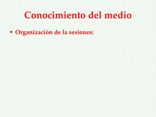 Conocimiento del medio
• Organización de la sesiones:
 