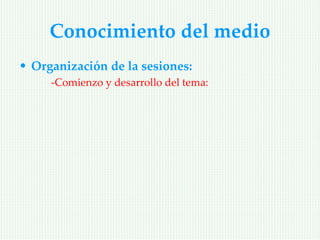 Conocimiento del medio
• Organización de la sesiones:
     -Comienzo y desarrollo del tema:
 