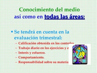 Conocimiento del medio
 así como en todas las áreas:

• Se tendrá en cuenta en la
  evaluación trimestral:
  –   Calificación obtenida en los controles.
  –   Trabajo diario en los ejercicios y estudio.
  –   Interés y esfuerzo.
  –   Comportamiento.
  –   Responsabilidad sobre su material.
 