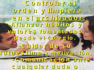 -C o n t r o la r e l
      o r d e n y lim p ie z a
      e n e l a r c h iv a d o r .
    -A f ia n z a r h á b it o s y
    v a lo r e s f o m e n t a d o s
      d e s d e e l c o le g io .
         -C u id a r d e s u
a u t o e s t im a y m o t iv a c ió n .
      -C o m u n ic a c ió n a n t e
      c u a lq u ie r d u d a o
 
