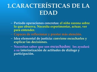 1.CARACTERÍSTICAS DE LA
         EDAD
 – Periodo operaciones concretas: el niño razona sobre
   lo que observa. Necesita experimentar, actuar, ver
   para entender.
 – Capaces de reflexionar y prestar más atención.
 – Idea elemental de justicia: conviene escucharles y
   explicar las decisiones.
 – Necesitan saber que son escuchados: les ayudará
   a su interiorización de actitudes de diálogo y
   participación.
 