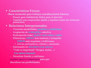 • Características Físicas:
- Buen momento para trabajar coordinaciones básicas.
   – Poseen gran resistencia física para el ejercicio.
   – También una ecuperación rápida y soportan mejor los esfuerzos
     posteriores.
• Relaciones Interpersonales:
   –   Creciente sociabilidad: pandillas y solidaridad.
   –   Aceptación de la disciplina colectiva.
   –   Participación como iguales: entre niños y niñas.
   –   Diferencias: NIÑAS más maduras y tranquilas
           NIÑOS más inquietos y bulliciosos.
        • Activos, participativos, vitalistas y entusiastas.
   – Interesados en descubrir cosas nuevas.
   – “Todo es importante” (lengua, mates,…)
        Les aterra fracasar.
   – Necesitan ilusión y confianza:
   nuestro apoyo es importante para que
   descubran sus posibilidades.
 
