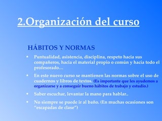 2.Organización del curso

  HÁBITOS Y NORMAS
 •   Puntualidad, asistencia, disciplina, respeto hacia sus
     compañeros, hacia el material propio o común y hacia todo el
     profesorado…
 •   En este nuevo curso se mantienen las normas sobre el uso de
     cuadernos y libros de textos. (Es importante que les ayudemos a
     organizarse y a conseguir bueno hábitos de trabajo y estudio.)
 •   Saber escuchar, levantar la mano para hablar..
 •   No siempre se puede ir al baño. (En muchas ocasiones son
     “escapadas de clase”)
 