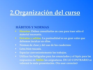 2.Organización del curso

 HÁBITOS Y NORMAS
 •   Horarios: Deben consultarlos en casa para traer sólo el
     material necesario.
 •   Entradas y salidas. La puntualidad es un gran valor que
     debemos inculcar en ellos.
 •   Normas de clase y del uso de los cuadernos:
 •   Letra bien trazada.
 •   Espaciar convenientemente los trabajos.
 •   Utilizar los bolígrafos para los enunciados y el lápiz para las
     respuestas en todas las asignaturas. DE LO CONTRARIO se
     valorará la mala presentación. (No usar corrector)
 