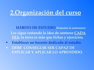 2.Organización del curso

     HÁBITO DE ESTUDIO (Fomentar la autonomía)
  Les sigue costando la idea de sentarse CADA
   DÍA: la tarea es más que fichas y ejercicios.
• Establecer un horario dedicado al estudio.
• DEBE CONSEGUIR SER CAPAZ DE
   EXPLICAR Y APLICAR LO APRENDIDO.
 