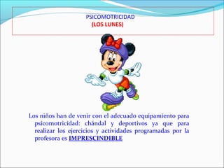 PSICOMOTRICIDAD
(LOS LUNES)

Los niños han de venir con el adecuado equipamiento para
psicomotricidad: chándal y deportivos ya que para
realizar los ejercicios y actividades programadas por la
profesora es IMPRESCINDIBLE

 