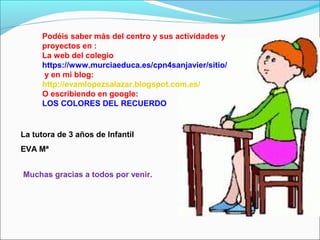 Podéis saber más del centro y sus actividades y
proyectos en :
La web del colegio
https://www.murciaeduca.es/cpn4sanjavier/sitio/
y en mi blog:
http://evamlopezsalazar.blogspot.com.es/
O escribiendo en google:
LOS COLORES DEL RECUERDO

La tutora de 3 años de Infantil
EVA Mª
Muchas gracias a todos por venir.

 