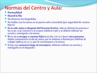 Normas del Centro y Aula:

 Puntualidad
 Haced la fila
 No demorar las despedidas
 No hablar con la tutora en la puerta salvo necesidad (por seguridad de vuestro

hijo/a)
 Si se sale antes o después del horario lectivo, sólo se abrirán las puertas a
las 10:30, 11:30 (recreo) o si es para médicos (13h) y se deberá rellenar un
escrito y entregarlo a la tutora.
 Si no va a recoger a vuestro hijo/a un día y lo va a hacer otra persona,
debéis comunicarlo el día de antes, por la mañana o llamad por teléfono al
colegio (968.19.20.21.) y que lo comuniquen a la tutora.
 Si hay una ausencia larga al extranjero, deberán rellenar un escrito y
entregarlo en el despacho.

 