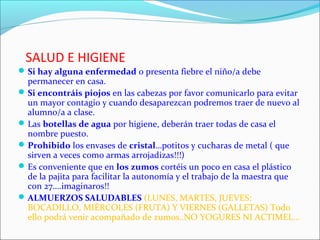 SALUD E HIGIENE
 Si hay alguna enfermedad o presenta fiebre el niño/a debe

permanecer en casa.
 Si encontráis piojos en las cabezas por favor comunicarlo para evitar
un mayor contagio y cuando desaparezcan podremos traer de nuevo al
alumno/a a clase.
 Las botellas de agua por higiene, deberán traer todas de casa el
nombre puesto.
 Prohibido los envases de cristal…potitos y cucharas de metal ( que
sirven a veces como armas arrojadizas!!!)
 Es conveniente que en los zumos cortéis un poco en casa el plástico
de la pajita para facilitar la autonomía y el trabajo de la maestra que
con 27….imaginaros!!
 ALMUERZOS SALUDABLES (LUNES, MARTES, JUEVES:
BOCADILLO, MIÉRCOLES (FRUTA) Y VIERNES (GALLETAS) Todo
ello podrá venir acompañado de zumos..NO YOGURES NI ACTIMEL…

 