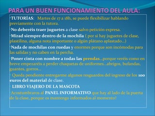 •TUTORÍAS: Martes de 17 a 18h, se puede flexibilizar hablando

previamente con la tutora.
•No deberéis traer juguetes a clase salvo petición expresa.
•Mirad siempre dentro de la mochila ( por si hay juguetes de clase,
plastilina, alguna nota importante o algún plátano aplastado…)
•Nada de mochilas con ruedas y enormes porque son incómodas para
las salidas y no caben en la percha.
•Poner cinta con nombre a todas las prendas…porque veréis como en
breve empezaréis a perder chaquetas de uniformes…abrigos, bufandas,
guantes, gorros…
• Queda pendiente entregarme algunos resguardos del ingreso de los 100
euros del material de clase.
• LIBRO VIAJERO DE LA MASCOTA
•Acostumbraros al PANEL INFORMATIVO que hay al lado de la puerta
de la clase, porque os mantengo informados al momento!

 