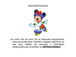 PSICOMOTRICIDAD




Los niños han de venir con el adecuado equipamiento
  para psicomotricidad: chándal y zapatos deportivos ya
  que para realizar los ejercicios y actividades
  programadas por el profesor es IMPRESCINDIBLE
 