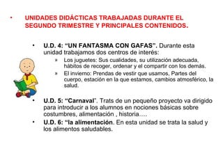 •   UNIDADES DIDÁCTICAS TRABAJADAS DURANTE EL
    SEGUNDO TRIMESTRE Y PRINCIPALES CONTENIDOS.


     •   U.D. 4: “UN FANTASMA CON GAFAS”. Durante esta
         unidad trabajamos dos centros de interés:
            »   Los juguetes: Sus cualidades, su utilización adecuada,
                hábitos de recoger, ordenar y el compartir con los demás.
            »   El invierno: Prendas de vestir que usamos, Partes del
                cuerpo, estación en la que estamos, cambios atmosférico, la
                salud.

     •   U.D. 5: “Carnaval”. Trats de un pequeño proyecto va dirigido
         para introducir a los alumnos en nociones básicas sobre
         costumbres, alimentación , historia….
     •   U.D. 6: “la alimentación. En esta unidad se trata la salud y
         los alimentos saludables.
 