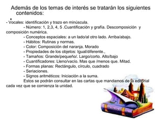 Además de los temas de interés se tratarán los siguientes
     contenidos:
   •
- Vocales: identificación y trazo en minúscula.
         - Número: 1, 2,3, 4, 5 .Cuantificación y grafía. Descomposición y
composición numérica.
         - Conceptos espaciales: a un lado/al otro lado. Arriba/abajo.
         - Hábitos: Rutinas y normas.
         - Color: Composición del naranja. Morado
         - Propiedades de los objetos: Igual/diferente.,
         - Tamaños: Grande/pequeño/. Largo/corto. Alto/bajo
         - Cuantificadores: Lleno/vacío. Mas que /menos que. Mitad.
         - Formas planas: Rectángulo, círculo, cuadrado
         - Seriaciones.
         - Signos aritméticos: Iniciación a la suma.
         Estos se podrán consultar en las cartas que mandamos de la editorial
cada vez que se comienza la unidad.
 