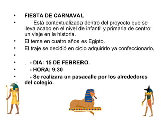 •   FIESTA DE CARNAVAL
•        Está contextualizada dentro del proyecto que se
    lleva acabo en el nivel de infantil y primaria de centro:
    un viaje en la historia.
•   El tema en cuatro años es Egipto.
•   El traje se decidió en ciclo adquirirlo ya confeccionado.
•
•   . - DIA: 15 DE FEBRERO.
•     - HORA: 9:30
•     - Se realizara un pasacalle por los alrededores
    del colegio.
 