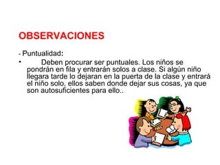 OBSERVACIONES
- Puntualidad:
•        Deben procurar ser puntuales. Los niños se
    pondrán en fila y entrarán solos a clase. Si algún niño
    llegara tarde lo dejaran en la puerta de la clase y entrará
    el niño solo, ellos saben donde dejar sus cosas, ya que
    son autosuficientes para ello..
 