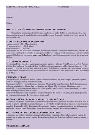 IES PLURILING?E XOS? NEIRA VILAS CURSO 2013/14
TITOR/A:
GRUPO:
HORA DE ATENCI?N AOS PAIS/NAIS POR PARTE DO/A TITOR/A:
Para solicitar unha entrevista co titor/a pdese facer por medio do fillo/a. Convn que avisen cun
mnimo dunha semana de antelacin para que se poida preparar de maneira satisfactoria a informacin de
todo o profesorado.
DATAS DAS REUNI?NS DE AVALIACI?NS
> A primeira ser o 11 e 12 de decembro
>A segunda ser o 25 e 26 de Marzo
> A terceira ser o 23 de Xu?o
En cada unha das tres avaliacins recibirn a informacin acadmica correspondente mediante o boletn de
notas. Este boletn seralles enviado, en man, polo seu fillo/a, e ter que devolverse asinado o correspondente
resgardo. O boletn ten en relevo o anagrama do Instituto , cuestin importante no caso de que se quixese
falsificar.
O CALENDARIO ESCOLAR
No curso acadmico haber os seguintes perodos non lectivos: Nadal: do 21 de Decembro ao 8 de Xaneiro
mbolos dous includos, Entroido: do 1 ao 5 de Febreiro mbolos dous includos, Semana Santa: do 12 de
Marzo ao 21 de Abril mbolos dous includos. A Xunta de Galicia declarou este ano como da non lectivo o
31 de Outubro e o Consello Escolar escolleu como das non lectivos de libre disposicin: o 4 de Novembro e
o 2 de Maio.
ASISTENCIA A CLASE
En canto s faltas de asistencia a clase, o co?ecemento das mesmas por parte dos pais ou titores legais do
alumnado non significa que estean xustificadas.
As nais, pais ou titores e titoras legais do alumnado debern po?er en co?ecemento da titora docente, coa
suficiente antelacin, as faltas a clase previstas do seu fillo ou filla. No caso de faltas imprevistas e
xustificables debern comunicalo  maior brevidade posible, non deixando transcorrer mis de cinco das
dende a incorporacin de novo s clases.
Corresponde  titora docente aceptar ou non a xustificacin das faltas de asistencia, logo de ser postas no
seu co?ecemento por parte dos pais, nais ou titora legal.
TEL?FONOS M?BILES E OUTROS APARATOS ELECTR?NICOS
O alumnado non poder usar mbiles, cmaras nin outros medios de gravacin de voz ou imaxes en todo o
recinto do centro, inclundo as zonas exteriores e as actividades complementarias. Estes dispositivos estarn
gardados, desactivados e fra da vista en todo momento. En casos excepcionais podern ser utilizados coa
aprobacin e a supervisin dun profesor ou profesora ou dun membro do persoal non docente.
ACTIVIDADES EXTRAESCOLARES E COMPELEMENTARIAS
O alumnado que participe nas actividades complementarias ou extraescolares debern asumir o coste das
entradas que se te?an que pagar e o coste da parte proporcional que lle corresponda do transporte (se non 
gratuito)
SANCI?NS ? ALUMNADO
2
 