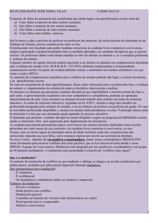 IES PLURILING?E XOS? NEIRA VILAS CURSO 2013/14
O nmero de faltas de asistencia non xustificadas que darn lugar a un apercibimento escrito sern de:
a) Catro faltas a materias de das sesins semanais.
b) Seis faltas a materias de tres sesin semanais.
c) Oito faltas a materias de catro sesins semanais.
d) Vinte faltas entre tdalas materias.
Isto levarase a cabo a peticin do profesor ou profesora das materias, da titora docente do alumnado ou da
Xefatura de Estudos, previa comunicacin entre os tres.
O profesorado est facultado para po?er medidas correctoras s condutas leves contrarias  convivencia,
sempre respectando a proporcionalidade entre as medidas aplicadas e as condutas disruptivas que se queren
corrixir. Os profesores darn conta destas medidas ao titor do alumno ou alumna e, se o considera pertinente,
 xefatura de estudos.
Calquera membro do equipo docente poder sancionar a un alumno ou alumna coa comparecencia inmediata
ante a xefatura de estudos (Art. 48 B do R.D. 732/1995), debendo cumprimentar a correspondente
comunicacin escrita. Os partes de conduta debern crearse e xestionarse cos medios telemticos cos que
conta o centro (SIXA).
As sancins de comparecencia inmediata ante a xefatura de estudos podern dar lugar, a criterio da mesma,
a un apercibimento escrito.
No caso de acumulacin de dous apercibimentos, farase unha valoracin entre o profesorado titor, a xefatura
de estudos e o departamento de orientacin onde se decidir a intervencin a realizar.
Os alumnos ou alumnas que presenten condutas disruptivas que imposibiliten a marcha normal da clase e,
polo tanto, o aproveitamento acadmico dos seus compa?eiros e compa?eiras, podern ser apartados
transitoriamente da aula. Estes alumnos ou alumnas levarn traballo para realizar nas aulas de Գܲ
educativa. As aulas de Գܲ educativa, reguladas na lei 4/2011, estarn a cargo dun membro do
profesorado designado pola xefatura de estudos, e no seu defecto un profesor ou profesora de garda. No caso
de non haber profesorado dispo?ible, o alumno ou alumna debe permanecer na aula. O principio destas aulas
de Գܲ  evitar que este alumnado quede apartado do proceso educativo.
O alumnado que presente condutas disruptivas estar obrigado a seguir un programa de habilidades sociais,
cando se determine. Este ser organizado polo departamento de orientacin.
As condutas gravemente prexudiciais para a convivencia nos centros docentes tipificadas nesta seccin
prescriben aos catro meses da sa comisin e as condutas leves contrarias  convivencia, ao mes.
Os pais, nais ou titores legais do alumnado maior de idade recibirn copia das comunicacins das
correccins impostas aos seus fillos, salvo renuncia expresa por escrito na secretara do Instituto.
No noso Centro , ademis da va punitiva e sancionadora, tamn temos contemplada a MEDIACI?N
como ferramenta para resolver conflitos dun xeito pacfico, que se leva desenvolvendo dende o curso
2005/06. O grupo de Convivencia e Mediacin est integrado por tres profesores coordinadores e um grupo
de 44 alumnos mediadores. A mediacin est encami?ada  solucin de conflitos entre iguais.
Que  a mediacin?
Un mtodo de resolucin de conflitos no que mediante o dilogo se chega a un acordo satisfactorio por
ambas partes, axudados por unha persoa imparcial chamada mediadora.
Que caractersticas ten a mediacin?
 ? voluntaria.
 ? confidencial.
 Os mediadores e mediadoras deben ser neutrais e imparciais.
Vantaxes da mediacin.
 Prevn a violencia.
 Sada positiva aos conflitos.
 Maduracin persoal.
 Contribe ao fomento de vnculos mis democrticos no centro.
 Participacin activa e responsable.
 Mellora a convivencia
3
 