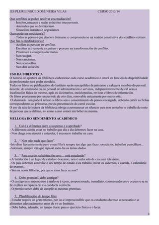 IES PLURILING?E XOS? NEIRA VILAS CURSO 2013/14
Que conflitos se poden resolver coa mediacin?
 Insultos,ameazas e malas relacins interpersoais.
 Amizades que se deterioraron.
 Situacins inxustas e degradantes
Quen pode ser mediador/a?
 Todas as persoas que desexen formarse e comprometerse na xestin construtiva dos conflitos cotins.
Que fan os mediadores/as?
 Acollen as persoas en conflito.
 Escoitan activamente e centran o proceso na transformacin do conflito.
 Promoven a comprensin mutua.
 Non xulgan.
 Non sancionan.
 Non aconsellan.
 Non dan solucin
USO DA BIBLIOTECA
O horario de apertura da biblioteca elaborarase cada curso acadmico e estar en funcin da dispo?ibilidade
de profesorado para poder atendela.
Todos os libros ou publicacins do Instituto sern susceptibles de prstamo a calquera membro do persoal
docente, do alumnado ou do persoal de administracin e servizos, independentemente de cal sexa a
localizacin fsica do mesmo, ags os dicionarios, enciclopedias, revistas e libros de orientacin.
Os libros prestaranse por un perodo de oito das, renovable unicamente por outros oito.
O alumnado non poder retirar os libros sen o consentimento da persoa encargada, debendo cubrir as fichas
correspondentes ao prstamo, previa Գٲ do carn escolar.
O uso da sala de lectura da biblioteca obriga a permanecer en silencio para non perturbar o traballo do resto
de persoas que a utilizan, as como a non comer nin beber na mesma.
MELLORA DO RENDEMENTO ACAD?MICO
1. Cal  a diferenza entre o suspenso e o aprobado?
- A diferenza adoita estar no traballo que dia a dia debemos facer na casa.
- Non chega con atender e entender,  necesario traballar na casa.
2.  Non te?o nada que facer.
-Isto dino frecuentemente pero o seu fillo/a sempre ten algo que facer: exerccios, traballos especficos...
-Ademais, sempre ter que repasar cada dia os temas dados.
3.  Pasa a tarde na habitacin pero est estudando?
- A habitacin  un lugar de estudo e descanso, non  unha sala de cine nen televisin.
- Os pais debemos controlar o seu tempo de estudo e/ou traballo, mirar os cadernos, a axenda, o calendario
de exames..
- Son os nosos fillos/as, por que o imos facer se non?
4. Debo premiar?, debo castigar?
- O castigo en si mesmo non  malo se  xusto, proporcionado, inmediato, consensuado entre os pais e se se
lle explica ao rapaz/a cal  a conducta corrrecta.
- O premio tamn debe de cumplir as mesmas premisas.
5. Planfificacin do tempo libre
- Estudar require un gran esforzo, por iso  imprescindible que os estudantes durman o necesario e se
alimenten adecuadamente antes de vir ao Instituto.
- Debe haber, ademis, un tempo diario para o ejercicio fsico e o lecer.
4
 