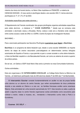 IES PLURILING?E XOS? NEIRA VILAS CURSO 2013/14
mximo dun terzo do horario lectivo, no Neira Vilas imprtese en FRANC?S a materia de
CIENCIAS SOCIAIS . O noso centro  plurilinge desde o ano escolar 200-11; temos alumnos
plurilinges en 1?, 2?, 3? e 4? da ESO.
Actividades especficas para estes alumnos .-
O Departamento de Francs coordinador dos grupos plurilinges organiza actividades especficas
para estes alumnos , a destacar a  VIAXE EUROPEA  desde que se comezou esta
actividade o alumnado viaxou a Bruxelas, Roma, Lisboa e este ano a Xenebra onde visitarn
entre outras cousas a sede da ONU e o CERN ( Centro Europeo da Investigacin Nuclear)
BACHIBAC .-
Para o alumnado participante nas Seccins Plurilinges queremos que fagan o Bachibac.
Bachibac  un programa de dobre titulacin que, desde o curso escolar 2008/2009, se imparte
dentro da etapa de ensino secundario post-obligatoria en determinados centros bilinges
autorizados de Espa?a e Francia, e que permite a quen o cursan acceder a unha dobre titulacin,
o ttulo de Bachiller espa?ol e o de Baccalaurat francs, as como ao sistema de ensino superior
de ambos pases.
De ser asi , en Galicia o IESP Xos Neira Vilas sera o primeiro na nosa Comunidade Autnoma.
Outras actividades.-
Este ano organzase o VI INTERCAMBIO ESCOLAR co Collge Notre Dame Le Mnimur de
Vannes , en total levan participado mais de 200 alumnos desde 2? da ESO ata 1? de Bacharelato.
O Intercambio Escolar consiste fundamentalmente en acoller no seo da propia familia
unha alumna ou un alumno do centro francs, que ve?en acompa?ados de dous profesores
durante a sa estadia en Oleiros e a sa vez as familias francesas acollen as/os sas/seus
fillas/os. Esta actividade ten unha duracin aproximada de 10/11 das durante os cales a parte de
asistir a algunha clase no centro francs organzanse outras actividades como excursins para
co?ecer a rexin, visitas a museos, etc... rematando o Intercambio cunha visita a Paris e a
Eurodisney.
Exames DO DELF .-
7
 