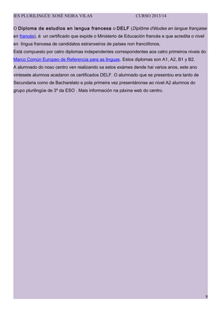 IES PLURILING?E XOS? NEIRA VILAS CURSO 2013/14
O Diploma de estudios en lengua francesa o DELF (Dipl?me d'tudes en langue fran?aise
en francs),  un certificado que expide o Ministerio de Educacin francs e que acredita o nivel
en lingua francesa de candidatos estranxeiros de pases non francfonos.
Est compuesto por catro diplomas independentes correspondentes aos catro primeiros niveis do
Marco Comn Europeo de Referencia para as linguas. Estos diplomas son A1, A2, B1 y B2.
A alumnado do noso centro ven realizando xa estos exmes dende hai varios anos, este ano
vintesete alumnos acadaron os certificados DELF. O alumnado que se presentou era tanto de
Secundaria como de Bacharelato e pola primeira vez presentronse ao nivel A2 alumnos do
grupo plurilinge de 3? da ESO . Mais informacin na pxina web do centro.
8
 