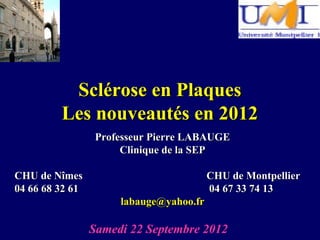 Sclérose en Plaques
         Les nouveautés en 2012
                  Professeur Pierre LABAUGE
                       Clinique de la SEP

CHU de Nîmes                             CHU de Montpellier
04 66 68 32 61                           04 67 33 74 13
                      labauge@yahoo.fr

                 Samedi 22 Septembre 2012
 