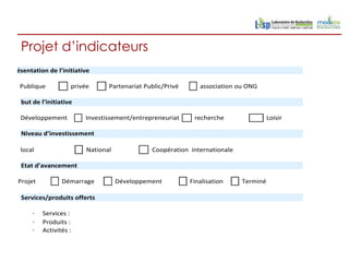 Projet d’indicateurs
Présentation de l’initiative

   Publique          privée      Partenariat Public/Privé      association ou ONG

   but de l’initiative

   Développement          Investissement/entrepreneuriat     recherche                Loisir

   Niveau d’investissement

   local                  National             Coopération internationale

   Etat d’avancement

  Projet          Démarrage          Développement          Finalisation    Terminé

   Services/produits offerts

       ·   Services :
       ·   Produits :
       ·   Activités :
 