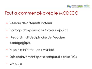 Tout a commencé avec le MODECO

 Réseau de différents acteurs

 Partage d’expériences / valeur ajoutée

 Regard multidisciplinaire de l’équipe
  pédagogique

 Besoin d’information / visibilité

 Désenclavement spatio-temporel par les TICs

 Web 2.0
 