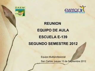 REUNION
   EQUIPO DE AULA
    ESCUELA E-139
SEGUNDO SEMESTRE 2012


     Equipo Multiprofesional
     San Carlos, jueves 13 de Septiembre 2012
 